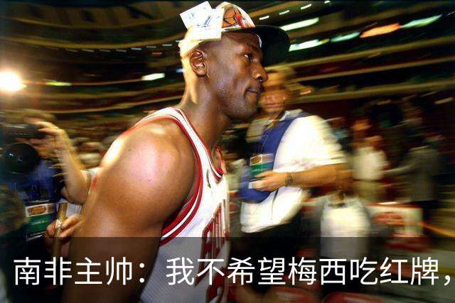 南非主帅：我不希望梅西吃红牌，但和我们球员染红的区别在哪？