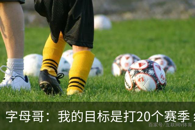 字母哥：我的目标是打20个赛季 续约到时再看