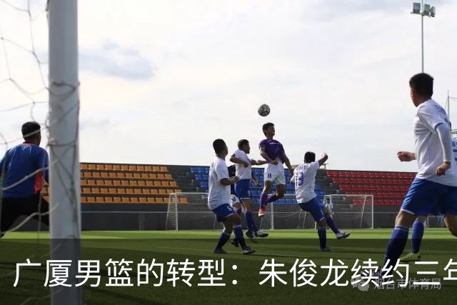 广厦男篮的转型：朱俊龙续约三年，胡金秋的未来成悬念