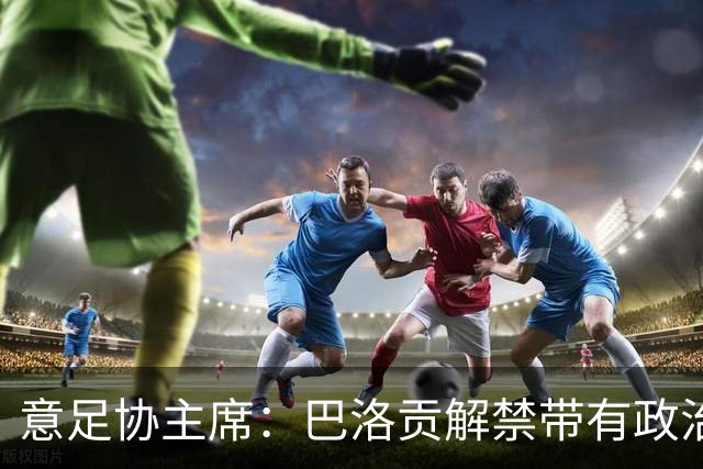 意足协主席：巴洛贡解禁带有政治色彩，若该规则用在联赛将是末日