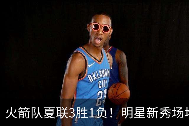 火箭队夏联3胜1负！明星新秀场均21+3+3+3抢断，两项命中率太亮眼