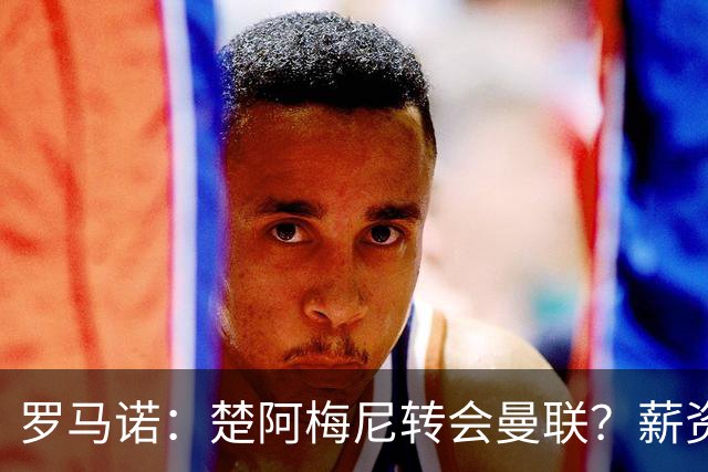 罗马诺：楚阿梅尼转会曼联？薪资和皇马态度是两大障碍